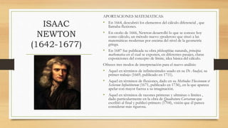 ISAAC
NEWTON
(1642-1677)
APORTACIONES MATEMATICAS:
• En 1664, descubrió los elementos del cálculo diferencial , que
llamaba fluxiones.
• En otoño de 1666, Newton desarrolló lo que se conoce hoy
como cálculo, un método nuevo ypoderoso que situó a las
matemáticas modernas por encima del nivel de la geometría
griega.
• En 1687 fue publicada su obra philosophiae naturals, principia
mathematica en el cual se exponen, en diferentes pasajes, claras
exposiciones del concepto de límite, idea básica del cálculo.
Ofreces tres modos de interpretación para el nuevo análisis:
• Aquel en términos de infinitesimales usado en su De Analysi, su
primer trabajo (1669, publicado en 1711).
• Aquel en términos de fluxiones, dado en su Methodus Fluxionum et
Serierum Infinititorum (1671, publicado en 1736), en la que aparece
apelar con mayor fuerza a su imaginación.
• Aquel en términos de razones primeras y ultminas o límites ,
dado particularmente en la obra de Quadratura Curvarum que
escribió al final y publicó primero (1704), visión que él parece
considerar más rigurosa.
 