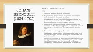 JOHANN
BERNOULLI
(1654-1705)
APORTACIONES MATEMÁTICAS:
1696:
• Desarrolló problemas de cálculo infinitesimal.
• Se convirtió en L primera persona en desarrollar la técnica para
resolver ecuaciones diferenciales separables.
• Su obra maestra fue Ars Conjectandi (el arte de la conjetura), un
trabajo pionero en la teoría de la probabilidad que se conoce como
Teorema de Bernoulli o Ley de los grandes números.
• Escribió sobre series infinitas, estudió muchas curvas especiales,
inventó las coordenadas polares y presentó los números de Bernoulli
que aparecen en la expansión en serie de potencias de la función
tan(x).
• Encontró las ecuaciones y propiedades de la catenaria.
• La isócrona es una curva plana a lo largo de la cual un objeto caería
con velocidad vertical uniforme; mostró que la curva requerida es la
parábola semipública.
• Encontró propiedades de las figuras isoperimétricas, por ejemplo, las
que encierran el área mayor en un perímetro dado. De otra curva, la
espiral logarítmica, que había sido mencionada por Descartes y
rectificada por Torricelli, mostró que tenía varias propiedades no
notadas antes.
 