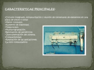 CARACTERISTICAS PRINCIPALES : Circuito integrado, miniaturización y reunión de centenares de elementos en una placa de silicio o (chip)  Menor consumo.  Aumento de fiabilidad. Teleproceso. Multiprogramación. Renovación de periféricos. Instrumentación del sistema. Compatibilidad.  Ampliación de las aplicaciones. La mini computadora 