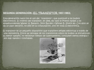 SEGUNDA GENERACIÓN: ( EL TRANSISTOR  1957-1963)  Esta generación nace con el uso del  "transistor", que sustituyó a los bulbos electrónicos. El invento del transistor, en 1948, les valió el Premio Nobel a los estadounidenses Walter H. Batatín, John Barden y William B. Shock ley. Con esto se da un paso decisivo, no sólo en la computación, sino en toda la electrónica. El transistor es un pequeño dispositivo que transfiere señales eléctricas a través de una resistencia. Entre las ventajas de los transistores sobre los bulbos se encuentran: su menor tamaño, no necesitan tiempo de calentamiento, consumen menos energía y son más rápidos y confiables. 