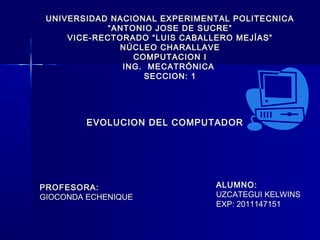 UNIVERSIDAD NACIONAL EXPERIMENTAL POLITECNICA
             “ANTONIO JOSE DE SUCRE”
     VICE-RECTORADO “LUIS CABALLERO MEJÍAS”
               NÚCLEO CHARALLAVE
                  COMPUTACION I
                ING. MECATRÓNICA
                    SECCION: 1




         EVOLUCION DEL COMPUTADOR




PROFESORA:                     ALUMNO:
GIOCONDA ECHENIQUE             UZCATEGUI KELWINS
                               EXP: 2011147151
 