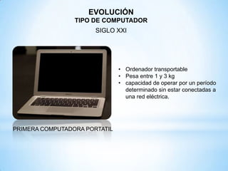 PRIMERA COMPUTADORA PORTATIL
• Ordenador transportable
• Pesa entre 1 y 3 kg
• capacidad de operar por un período
determinado sin estar conectadas a
una red eléctrica.
EVOLUCIÓN
TIPO DE COMPUTADOR
SIGLO XXI
 