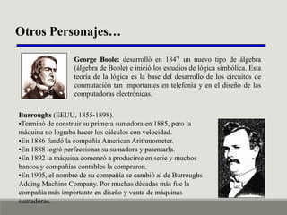 Otros Personajes…
George Boole: desarrolló en 1847 un nuevo tipo de álgebra
(álgebra de Boole) e inició los estudios de lógica simbólica. Esta
teoría de la lógica es la base del desarrollo de los circuitos de
conmutación tan importantes en telefonía y en el diseño de las
computadoras electrónicas.

Burroughs (EEUU, 1855-1898).
•Terminó de construir su primera sumadora en 1885, pero la
máquina no lograba hacer los cálculos con velocidad.
•En 1886 fundó la compañía American Arithmometer.
•En 1888 logró perfeccionar su sumadora y patentarla.
•En 1892 la máquina comenzó a producirse en serie y muchos
bancos y compañías contables la compraron.
•En 1905, el nombre de su compañía se cambió al de Burroughs
Adding Machine Company. Por muchas décadas más fue la
compañía más importante en diseño y venta de máquinas
sumadoras.

 