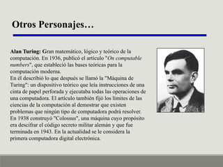 Otros Personajes…
Alan Turing: Gran matemático, lógico y teórico de la
computación. En 1936, publicó el artículo "On computable
numbers", que estableció las bases teóricas para la
computación moderna.
En él describió lo que después se llamó la "Máquina de
Turing": un dispositivo teórico que leía instrucciones de una
cinta de papel perforada y ejecutaba todas las operaciones de
una computadora. El artículo también fijó los límites de las
ciencias de la computación al demostrar que existen
problemas que ningún tipo de computadora podrá resolver.
En 1938 construyó "Colossus", una máquina cuyo propósito
era descifrar el código secreto militar alemán y que fue
terminada en 1943. En la actualidad se le considera la
primera computadora digital electrónica.

 
