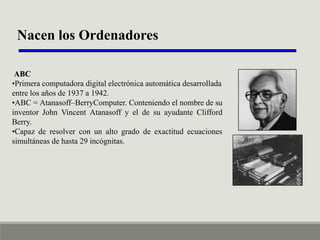 Nacen los Ordenadores
ABC
•Primera computadora digital electrónica automática desarrollada
entre los años de 1937 a 1942.
•ABC = Atanasoff–BerryComputer. Conteniendo el nombre de su
inventor John Vincent Atanasoff y el de su ayudante Clifford
Berry.
•Capaz de resolver con un alto grado de exactitud ecuaciones
simultáneas de hasta 29 incógnitas.

 