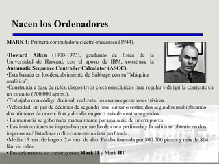 Nacen los Ordenadores
MARK 1: Primera computadora electro-mecánica (1944).
•Howard Aiken (1900-1973), graduado de física de la
Universidad de Harvard, con el apoyo de IBM, construye la
Automatic Sequence Controller Calculator (ASCC).
•Esta basada en los descubrimiento de Babbage con su “Máquina
analítica”.
•Construida a base de relés, dispositivos electromecánicos para regular y dirigir la corriente en
un circuito (700,000 aprox.).
•Trabajaba con código decimal, realizaba las cuatro operaciones básicas.
•Velocidad: un par de décimas de segundo para sumar o restar; dos segundos multiplicando
dos números de once cifras y dividía en poco más de cuatro segundos.
• La memoria se gobernaba manualmente por una serie de interruptores.
• Las instrucciones se ingresaban por medio de cinta perforada y la salida se obtenía en dos
impresoras / listadoras o directamente a cinta perforada.
•Media 15 mts. de largo x 2,4 mts. de alto. Estaba formada por 800.000 piezas y más de 804
Km de cable.
• Posteriormente se construyeron Mark II y Mark III

 