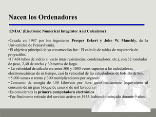 Nacen los Ordenadores
ENIAC (Electronic Numerical Integrator And Calculator)
•Creada en 1947 por los ingenieros Presper Eckert y John W. Mauchly, de la
Universidad de Pennsylvania.
•El objetivo principal de su construcción fue: El calculo de tablas de trayectoria de
proyectiles.
•17.468 tubos de vidrio al vacío (más resistencias, condensadores, etc.), con 32 toneladas
de peso, 2,40 de ancho y 30 metros de largo.
• La velocidad de cálculo era entre 500 y 1000 veces superior a las calculadoras
electromecánicas de su tiempo, casi la velocidad de las calculadoras de bolsillo de hoy.
• 5,000 sumas o restas y 300 multiplicaciones por segundo.
• Consumo de energía de 150 kilowatts por hora aproximadamente (equivalente al
consumo de un gran bloque de casas o de mil lavadoras)
•Es considerada la primera computadora electrónica.
•Fue finalmente retirado del servicio activo en 1955, habiendo trabajado durante 9 años.

 