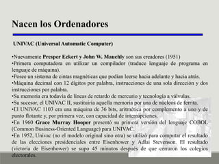 Nacen los Ordenadores
UNIVAC (Universal Automatic Computer)
•Nuevamente Presper Eckert y John W. Mauchly son sus creadores (1951)
•Primera computadora en utilizar un compilador (traduce lenguaje de programa en
lenguaje de máquina).
•Posee un sistema de cintas magnéticas que podían leerse hacia adelante y hacia atrás.
•Máquina decimal con 12 dígitos por palabra, instrucciones de una sola dirección y dos
instrucciones por palabra.
•Su memoria era todavía de líneas de retardo de mercurio y tecnología a válvulas.
•Su sucesor, el UNIVAC II, sustituiría aquella memoria por una de núcleos de ferrita.
•El UNIVAC 1103 era una máquina de 36 bits, aritmética por complemento a uno y de
punto flotante y, por primera vez, con capacidad de interrupciones.
•En 1960 Grace Murray Hooper presentó su primera versión del lenguaje COBOL
(Common Business-Oriented Language) para UNIVAC.
•En 1952, Univac (no el modelo original sino otra) se utilizó para computar el resultado
de las elecciones presidenciales entre Eisenhower y Adlai Stevenson. El resultado
(victoria de Eisenhower) se supo 45 minutos después de que cerraron los colegios
electorales.

 