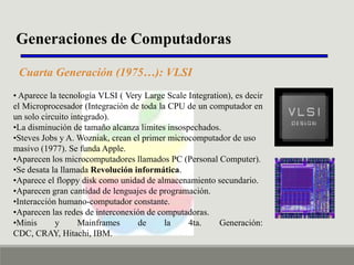 Generaciones de Computadoras
Cuarta Generación (1975…): VLSI
• Aparece la tecnología VLSI ( Very Large Scale Integration), es decir
el Microprocesador (Integración de toda la CPU de un computador en
un solo circuito integrado).
•La disminución de tamaño alcanza limites insospechados.
•Steves Jobs y A. Wozniak, crean el primer microcomputador de uso
masivo (1977). Se funda Apple.
•Aparecen los microcomputadores llamados PC (Personal Computer).
•Se desata la llamada Revolución informática.
•Aparece el floppy disk como unidad de almacenamiento secundario.
•Aparecen gran cantidad de lenguajes de programación.
•Interacción humano-computador constante.
•Aparecen las redes de interconexión de computadoras.
•Minis
y
Mainframes
de
la
4ta.
Generación:
CDC, CRAY, Hitachi, IBM.

 