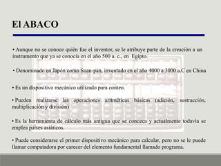 El ABACO
• Aunque no se conoce quién fue el inventor, se le atribuye parte de la creación a un
instrumento que ya se conocía en el año 500 a. c., en Egipto.
• Denominado en Japón como Suan-pan, inventado en el año 4000 a 3000 a.C en China
• Es un dispositivo mecánico utilizado para conteo.
• Pueden realizarse las operaciones aritméticas básicas (adición, sustracción,
multiplicación y división)
• Es la herramienta de cálculo más antigua que se conozca y actualmente todavía se
emplea países asiáticos.
• Puede considerarse el primer dispositivo mecánico para calcular, pero no se le puede
llamar computadora por carecer del elemento fundamental llamado programa.

 