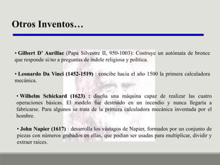 Otros Inventos…
• Gilbert D’ Aurillac (Papa Silvestre II, 950-1003): Costruye un autómata de bronce
que responde si/no a preguntas de índole religiosa y política.
• Leonardo Da Vinci (1452-1519) : concibe hacia el año 1500 la primera calculadora
mecánica.

• Wilhelm Schickard (1623) : diseña una máquina capaz de realizar las cuatro
operaciones básicas. El modelo fue destruido en un incendio y nunca llegaría a
fabricarse. Para algunos se trata de la primera calculadora mecánica inventada por el
hombre.
• John Napier (1617) : desarrolla los vástagos de Napier, formados por un conjunto de
piezas con números grabados en ellas, que podían ser usadas para multiplicar, dividir y
extraer raíces.

 