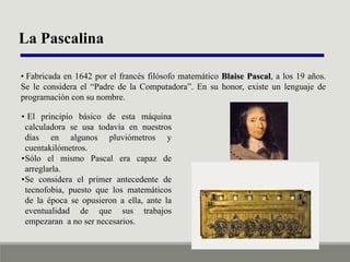 La Pascalina
• Fabricada en 1642 por el francés filósofo matemático Blaise Pascal, a los 19 años.
Se le considera el “Padre de la Computadora”. En su honor, existe un lenguaje de
programación con su nombre.
• El principio básico de esta máquina
calculadora se usa todavía en nuestros
días en algunos pluviómetros y
cuentakilómetros.
•Sólo el mismo Pascal era capaz de
arreglarla.
•Se considera el primer antecedente de
tecnofobia, puesto que los matemáticos
de la época se opusieron a ella, ante la
eventualidad de que sus trabajos
empezaran a no ser necesarios.

 
