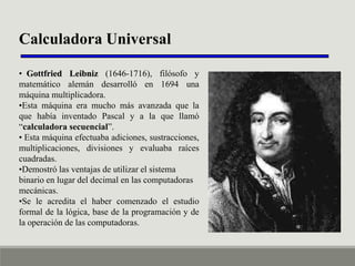 Calculadora Universal
• Gottfried Leibniz (1646-1716), filósofo y
matemático alemán desarrolló en 1694 una
máquina multiplicadora.
•Esta máquina era mucho más avanzada que la
que había inventado Pascal y a la que llamó
“calculadora secuencial”.
• Esta máquina efectuaba adiciones, sustracciones,
multiplicaciones, divisiones y evaluaba raíces
cuadradas.
•Demostró las ventajas de utilizar el sistema
binario en lugar del decimal en las computadoras
mecánicas.
•Se le acredita el haber comenzado el estudio
formal de la lógica, base de la programación y de
la operación de las computadoras.

 