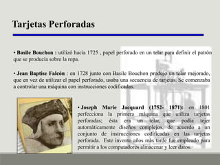 Tarjetas Perforadas
• Basile Bouchon : utilizó hacia 1725 , papel perforado en un telar para definir el patrón
que se producía sobre la ropa.
• Jean Baptise Falcón : en 1728 junto con Basile Bouchon produjo un telar mejorado,
que en vez de utilizar el papel perforado, usaba una secuencia de tarjetas. Se comenzaba
a controlar una máquina con instrucciones codificadas.

• Joseph Marie Jacquard (1752- 1871): en 1801
perfecciona la primera máquina que utiliza tarjetas
perforadas; ésta era un telar, que podía tejer
automáticamente diseños complejos, de acuerdo a un
conjunto de instrucciones codificadas en las tarjetas
perforada. Este invento años más tarde fue empleado para
permitir a los computadores almacenar y leer datos.

 