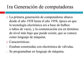 1ra Generación de computadoras
 La primera generación de computadoras abarca
desde el año 1938 hasta el año 1958, época en que
la tecnología electrónica era a base de bulbos
o tubos de vacío, y la comunicación era en términos
de nivel más bajo que puede existir, que se conoce
como lenguaje de máquina.
 Características:
• Estaban construidas con electrónica de válvulas.
• Se programaban en lenguaje de máquina.
 