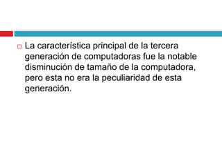  La característica principal de la tercera
generación de computadoras fue la notable
disminución de tamaño de la computadora,
pero esta no era la peculiaridad de esta
generación.
 