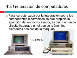 4ta Generación de computadoras
1971-1983
 Fase caracterizada por la integración sobre los
componentes electrónicos, lo que propició la
aparición del microprocesador, es decir, un único
circuito integrado en el que se reúnen los
elementos básicos de la máquina.
 