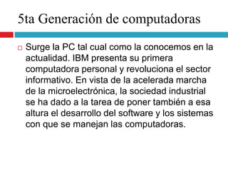 5ta Generación de computadoras
 Surge la PC tal cual como la conocemos en la
actualidad. IBM presenta su primera
computadora personal y revoluciona el sector
informativo. En vista de la acelerada marcha
de la microelectrónica, la sociedad industrial
se ha dado a la tarea de poner también a esa
altura el desarrollo del software y los sistemas
con que se manejan las computadoras.
 
