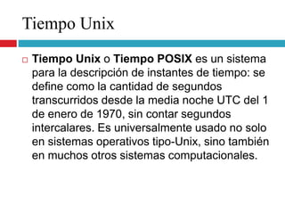 Tiempo Unix
 Tiempo Unix o Tiempo POSIX es un sistema
para la descripción de instantes de tiempo: se
define como la cantidad de segundos
transcurridos desde la media noche UTC del 1
de enero de 1970, sin contar segundos
intercalares. Es universalmente usado no solo
en sistemas operativos tipo-Unix, sino también
en muchos otros sistemas computacionales.
 