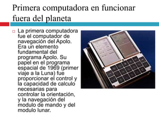 Primera computadora en funcionar
fuera del planeta
 La primera computadora
fue el computador de
navegación del Apolo.
Era un elemento
fundamental del
programa Apolo. Su
papel en el programa
espacial de 1969 (primer
viaje a la Luna) fue
proporcionar el control y
la capacidad de calculo
necesarias para
controlar la orientación,
y la navegación del
modulo de mando y del
modulo lunar.
 