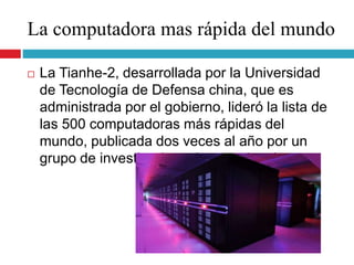 La computadora mas rápida del mundo
 La Tianhe-2, desarrollada por la Universidad
de Tecnología de Defensa china, que es
administrada por el gobierno, lideró la lista de
las 500 computadoras más rápidas del
mundo, publicada dos veces al año por un
grupo de investigadores internacionales.
 