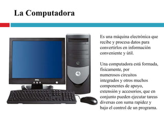 Es una máquina electrónica que
recibe y procesa datos para
convertirlos en información
conveniente y útil.
Una computadora está formada,
físicamente, por
numerosos circuitos
integrados y otros muchos
componentes de apoyo,
extensión y accesorios, que en
conjunto pueden ejecutar tareas
diversas con suma rapidez y
bajo el control de un programa.
La Computadora
 