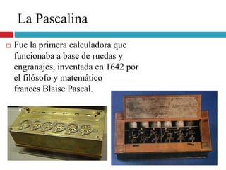 La Pascalina
 Fue la primera calculadora que
funcionaba a base de ruedas y
engranajes, inventada en 1642 por
el filósofo y matemático
francés Blaise Pascal.
 