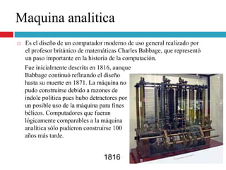  Es el diseño de un computador moderno de uso general realizado por
el profesor británico de matemáticas Charles Babbage, que representó
un paso importante en la historia de la computación.
1816
Maquina analitica
Fue inicialmente descrita en 1816, aunque
Babbage continuó refinando el diseño
hasta su muerte en 1871. La máquina no
pudo construirse debido a razones de
índole política pues hubo detractores por
un posible uso de la máquina para fines
bélicos. Computadores que fueran
lógicamente comparables a la máquina
analítica sólo pudieron construirse 100
años más tarde.
 