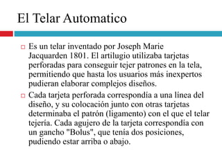 El Telar Automatico
 Es un telar inventado por Joseph Marie
Jacquarden 1801. El artilugio utilizaba tarjetas
perforadas para conseguir tejer patrones en la tela,
permitiendo que hasta los usuarios más inexpertos
pudieran elaborar complejos diseños.
 Cada tarjeta perforada correspondía a una línea del
diseño, y su colocación junto con otras tarjetas
determinaba el patrón (ligamento) con el que el telar
tejería. Cada agujero de la tarjeta correspondía con
un gancho "Bolus", que tenía dos posiciones,
pudiendo estar arriba o abajo.
 