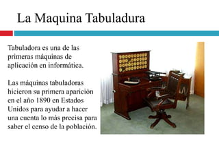 La Maquina Tabuladura
Tabuladora es una de las
primeras máquinas de
aplicación en informática.
Las máquinas tabuladoras
hicieron su primera aparición
en el año 1890 en Estados
Unidos para ayudar a hacer
una cuenta lo más precisa para
saber el censo de la población.
 