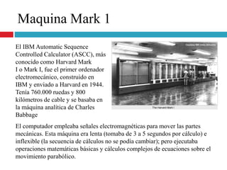 Maquina Mark 1
El IBM Automatic Sequence
Controlled Calculator (ASCC), más
conocido como Harvard Mark
I o Mark I, fue el primer ordenador
electromecánico, construido en
IBM y enviado a Harvard en 1944.
Tenía 760.000 ruedas y 800
kilómetros de cable y se basaba en
la máquina analítica de Charles
Babbage
El computador empleaba señales electromagnéticas para mover las partes
mecánicas. Esta máquina era lenta (tomaba de 3 a 5 segundos por cálculo) e
inflexible (la secuencia de cálculos no se podía cambiar); pero ejecutaba
operaciones matemáticas básicas y cálculos complejos de ecuaciones sobre el
movimiento parabólico.
 