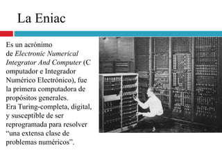 La Eniac
Es un acrónimo
de Electronic Numerical
Integrator And Computer (C
omputador e Integrador
Numérico Electrónico), fue
la primera computadora de
propósitos generales.
Era Turing-completa, digital,
y susceptible de ser
reprogramada para resolver
“una extensa clase de
problemas numéricos”.
 