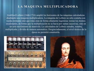 Gottfried Leibniz (1646-1716) amplió los horizontes de las máquinas calculadoras
diseñando una máquina multiplicadora. La máquina de Leibniz no sólo contaba con
ruedas dentadas sino que éstas eran de forma altamente ingeniosa: tenían los dientes
escalonados, de forma que la multiplicación no se hacía por sumas sucesivas, sino en
un solo movimiento de manivela. La calculadora de Leibniz sumaba, restaba,
multiplicaba y dividía de manera automática. Desgraciadamente, el nivel técnico de la
época no permitió construirla.
LA MAQUINA MULTIPLICADORA
 