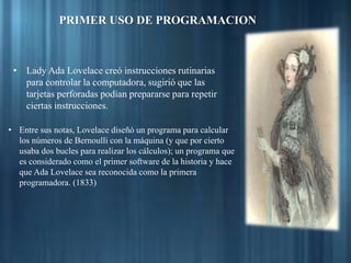 • Lady Ada Lovelace creó instrucciones rutinarias
para controlar la computadora, sugirió que las
tarjetas perforadas podían prepararse para repetir
ciertas instrucciones.
• Entre sus notas, Lovelace diseñó un programa para calcular
los números de Bernoulli con la máquina (y que por cierto
usaba dos bucles para realizar los cálculos); un programa que
es considerado como el primer software de la historia y hace
que Ada Lovelace sea reconocida como la primera
programadora. (1833)
PRIMER USO DE PROGRAMACION
 