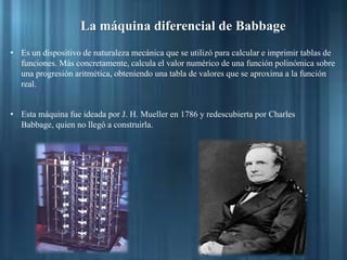 La máquina diferencial de Babbage
• Es un dispositivo de naturaleza mecánica que se utilizó para calcular e imprimir tablas de
funciones. Más concretamente, calcula el valor numérico de una función polinómica sobre
una progresión aritmética, obteniendo una tabla de valores que se aproxima a la función
real.
• Esta máquina fue ideada por J. H. Mueller en 1786 y redescubierta por Charles
Babbage, quien no llegó a construirla.
 