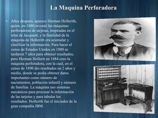 La Maquina Perforadora
• Años después, aparece Herman Hollerith,
quien, en 1880,inventó las máquinas
perforadoras de tarjetas, inspiradas en el
telar de Jacquard, y la finalidad de la
máquina de Hollerith era acumular y
clasificar la información. Para hacer el
censo de Estados Unidos en 1880 se
tardaron 7 años para obtener resultados,
pero Herman Hollerit en 1884 creo la
máquina perforadora, con la cual, en el
censo de 1890 dio resultados en 2 años y
medio, donde se podía obtener datos
importantes como número de
nacimientos, población infantil y número
de familias. La máquina uso sistemas
mecánicos para procesar la información
de las tarjetas y para tabular los
resultados. Hollerith fue el iniciador de la
gran compañía IBM.
 