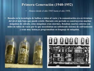 Primera Generación (1940-1952)
• Abarco desde el año 1945 hasta el año 1958.
• Basada en la tecnología de bulbos o tubos al vacío y la comunicación era en términos
del nivel más bajo que puede existir. Durante este período se construyeron muchas
máquinas de cálculo, estas máquinas eran enormes, llenaban cuartos enteros con
miles de tubos de vacío por lo que necesitaban un sofisticado sistema de enfriamiento
y eran muy lentas,se programaban en lenguaje de máquina.
 