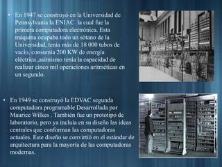 • En 1947 se construyó en la Universidad de
Pennsylvania la ENIAC la cual fue la
primera computadora electrónica. Esta
máquina ocupaba todo un sótano de la
Universidad, tenía más de 18 000 tubos de
vacío, consumía 200 KW de energía
eléctrica ,asimismo tenía la capacidad de
realizar cinco mil operaciones aritméticas en
un segundo.
• En 1949 se construyó la EDVAC segunda
computadora programable Desarrollada por
Maurice Wilkes . También fue un prototipo de
laboratorio, pero ya incluía en su diseño las ideas
centrales que conforman las computadoras
actuales. Este diseño se convirtió en el estándar de
arquitectura para la mayoría de las computadoras
modernas.
 