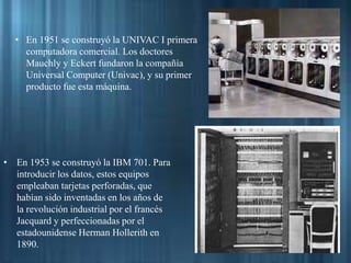 • En 1951 se construyó la UNIVAC I primera
computadora comercial. Los doctores
Mauchly y Eckert fundaron la compañía
Universal Computer (Univac), y su primer
producto fue esta máquina.
• En 1953 se construyó la IBM 701. Para
introducir los datos, estos equipos
empleaban tarjetas perforadas, que
habían sido inventadas en los años de
la revolución industrial por el francés
Jacquard y perfeccionadas por el
estadounidense Herman Hollerith en
1890.
 