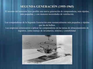 SEGUNDA GENERACIÓN (1955-1965)
El invento del transistor hizo posible una nueva generación de computadoras, más rápidas,
más pequeñas, y con menores necesidades de ventilación.
Las computadoras de la Segunda Generación eran sustancialmente más pequeñas y rápidas
que las de bulbos.
Las empresas comenzaron a aplicar las computadoras en las tareas de almacenamiento de
registros, como manejo de inventarios, nómina y contabilidad.
 