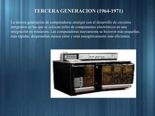 TERCERA GENERACION (1964-1971)
La tercera generación de computadoras emergió con el desarrollo de circuitos
integrados en las que se colocan miles de componentes electrónicos en una
integración en miniatura. Las computadoras nuevamente se hicieron más pequeñas,
más rápidas, desprendían menos calor y eran energéticamente más eficientes.
 