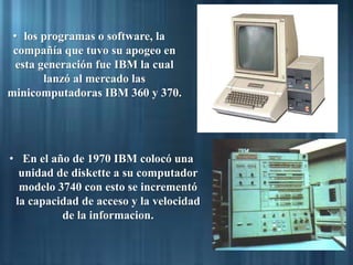 • los programas o software, la
compañía que tuvo su apogeo en
esta generación fue IBM la cual
lanzó al mercado las
minicomputadoras IBM 360 y 370.
• En el año de 1970 IBM colocó una
unidad de diskette a su computador
modelo 3740 con esto se incrementó
la capacidad de acceso y la velocidad
de la informacion.
 