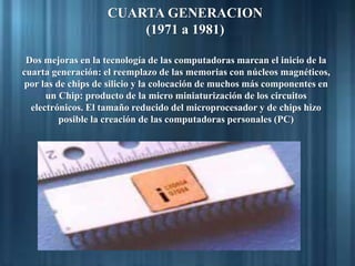 CUARTA GENERACION
(1971 a 1981)
Dos mejoras en la tecnología de las computadoras marcan el inicio de la
cuarta generación: el reemplazo de las memorias con núcleos magnéticos,
por las de chips de silicio y la colocación de muchos más componentes en
un Chip: producto de la micro miniaturización de los circuitos
electrónicos. El tamaño reducido del microprocesador y de chips hizo
posible la creación de las computadoras personales (PC)
 
