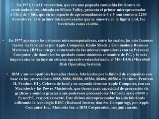 • En 1971, intel Corporation, que era una pequeña compañía fabricante de
semiconductores ubicada en Silicon Valley, presenta el primer microprocesador
o Chip de 4 bits, que en un espacio de aproximadamente 4 x 5 mm contenía 2250
transistores. Este primer microprocesador que se muestra en la figura 1.14, fue
bautizado como el 4004.
• En 1977 aparecen las primeras microcomputadoras, entre las cuales, las más famosas
fueron las fabricadas por Apple Computer, Radio Shack y Commodore Busíness
Machines. IBM se integra al mercado de las microcomputadoras con su Personal
Computer , de donde les ha quedado como sinónimo el nombre de PC, y lo más
importante; se incluye un sistema operativo estandarizado, el MS- DOS (MicroSoft
Disk Operating System).
• IBM y sus compatibles llamadas clones, fabricadas por infinidad de compañías con
base en los procesadores 8088, 8086, 80286, 80386, 80486, 80586 o Pentium, Pentium
II, Pentium III y Celeron de Intel y en segundo término Apple Computer, con sus
Macintosh y las Power Macintosh, que tienen gran capacidad de generación de
gráficos y sonidos gracias a sus poderosos procesadores Motorola serie 68000 y
PowerPC, respectivamente. Este último microprocesador ha sido fabricado
utilizando la tecnología RISC (Reduced Instruc tion Set Computing), por Apple
Computer Inc., Motorola Inc. e IBM Corporation, conjuntamente.
 