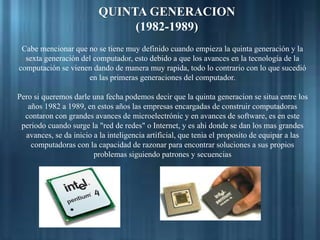 QUINTA GENERACION
(1982-1989)
Cabe mencionar que no se tiene muy definido cuando empieza la quinta generación y la
sexta generación del computador, esto debido a que los avances en la tecnología de la
computación se vienen dando de manera muy rapida, todo lo contrario con lo que sucedió
en las primeras generaciones del computador.
Pero si queremos darle una fecha podemos decir que la quinta generacion se situa entre los
años 1982 a 1989, en estos años las empresas encargadas de construir computadoras
contaron con grandes avances de microelectrónic y en avances de software, es en este
periodo cuando surge la "red de redes" o Internet, y es ahi donde se dan los mas grandes
avances, se da inicio a la inteligencia artificial, que tenia el proposito de equipar a las
computadoras con la capacidad de razonar para encontrar soluciones a sus propios
problemas siguiendo patrones y secuencias
 