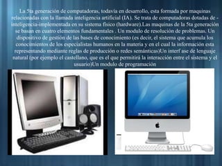 La 5ta generación de computadoras, todavía en desarrollo, esta formada por maquinas
relacionadas con la llamada inteligencia artificial (IA). Se trata de computadoras dotadas de -
inteligencia-implementada en su sistema físico (hardware).Las maquinas de la 5ta generación
se basan en cuatro elementos fundamentales . Un modulo de resolución de problemas. Un
dispositivo de gestión de las bases de conocimiento (es decir, el sistema que acumula los
conocimientos de los especialistas humanos en la materia y en el cual la información esta
representando mediante reglas de producción o redes semánticas)Un interf ase de lenguaje
natural (por ejemplo el castellano, que es el que permitirá la interacción entre el sistema y el
usuario)Un modulo de programación
 