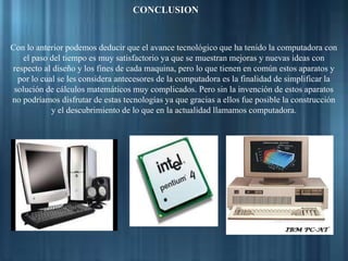 CONCLUSION
Con lo anterior podemos deducir que el avance tecnológico que ha tenido la computadora con
el paso del tiempo es muy satisfactorio ya que se muestran mejoras y nuevas ideas con
respecto al diseño y los fines de cada maquina, pero lo que tienen en común estos aparatos y
por lo cual se les considera antecesores de la computadora es la finalidad de simplificar la
solución de cálculos matemáticos muy complicados. Pero sin la invención de estos aparatos
no podríamos disfrutar de estas tecnologías ya que gracias a ellos fue posible la construcción
y el descubrimiento de lo que en la actualidad llamamos computadora.
 