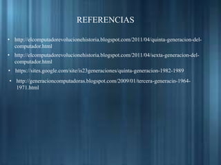 • http://elcomputadorevolucionehistoria.blogspot.com/2011/04/quinta-generacion-del-
computador.html
• http://elcomputadorevolucionehistoria.blogspot.com/2011/04/sexta-generacion-del-
computador.html
• https://sites.google.com/site/is23generaciones/quinta-generacion-1982-1989
• http://generacioncomputadoras.blogspot.com/2009/01/tercera-generacin-1964-
1971.html
REFERENCIAS
 