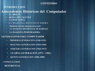 • L A M A Q U I N A M U LT I P L I C A D O R A
• PRIMER USO DE PROGRAMACION
• LA MAQUINA DIFERENCIAL DE BABBAGE
• LA MAQUINA PERFORADORA
GENERACIONES DEL COMPUTADOR
• PRIMERA GENERACION (1940-1952)
• SEGUNDA GENERACIÓN (1955-1965)
• TERCERA GENERACION (1964-1971)
• CUARTA GENERACION (1971 - 1981)
• QUINTA GENERACION (1982-1989)
CONCLUCION
REFERENCIA
 