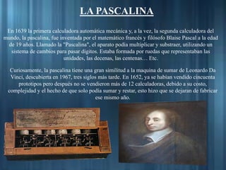 En 1639 la primera calculadora automática mecánica y, a la vez, la segunda calculadora del
mundo, la pascalina, fue inventada por el matemático francés y filósofo Blaise Pascal a la edad
de 19 años. Llamado la "Pascalina", el aparato podía multiplicar y substraer, utilizando un
sistema de cambios para pasar dígitos. Estaba formada por ruedas que representaban las
unidades, las decenas, las centenas… Etc.
LA PASCALINA
Curiosamente, la pascalina tiene una gran similitud a la maquina de sumar de Leonardo Da
Vinci, descubierta en 1967, tres siglos más tarde. En 1652, ya se habían vendido cincuenta
prototipos pero después no se vendieron más de 12 calculadoras, debido a su costo,
complejidad y el hecho de que solo podía sumar y restar, esto hizo que se dejaran de fabricar
ese mismo año.
 